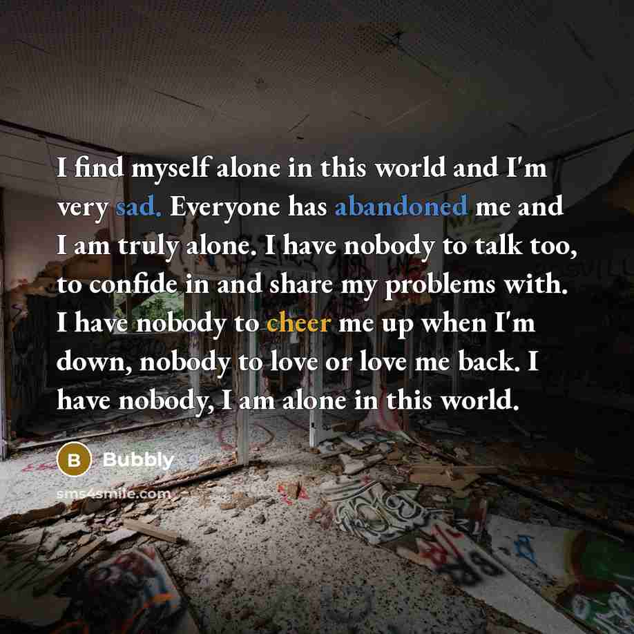 “I find myself alone in this world and I'm very sad. Everyone has abandoned me and I am truly alone. I have nobody to talk too, to confide in and share my problems with. I have nobody to cheer me up when I'm down, nobody to love or love me back. I have nobody, I am alone in this world.” quote by Bubbly