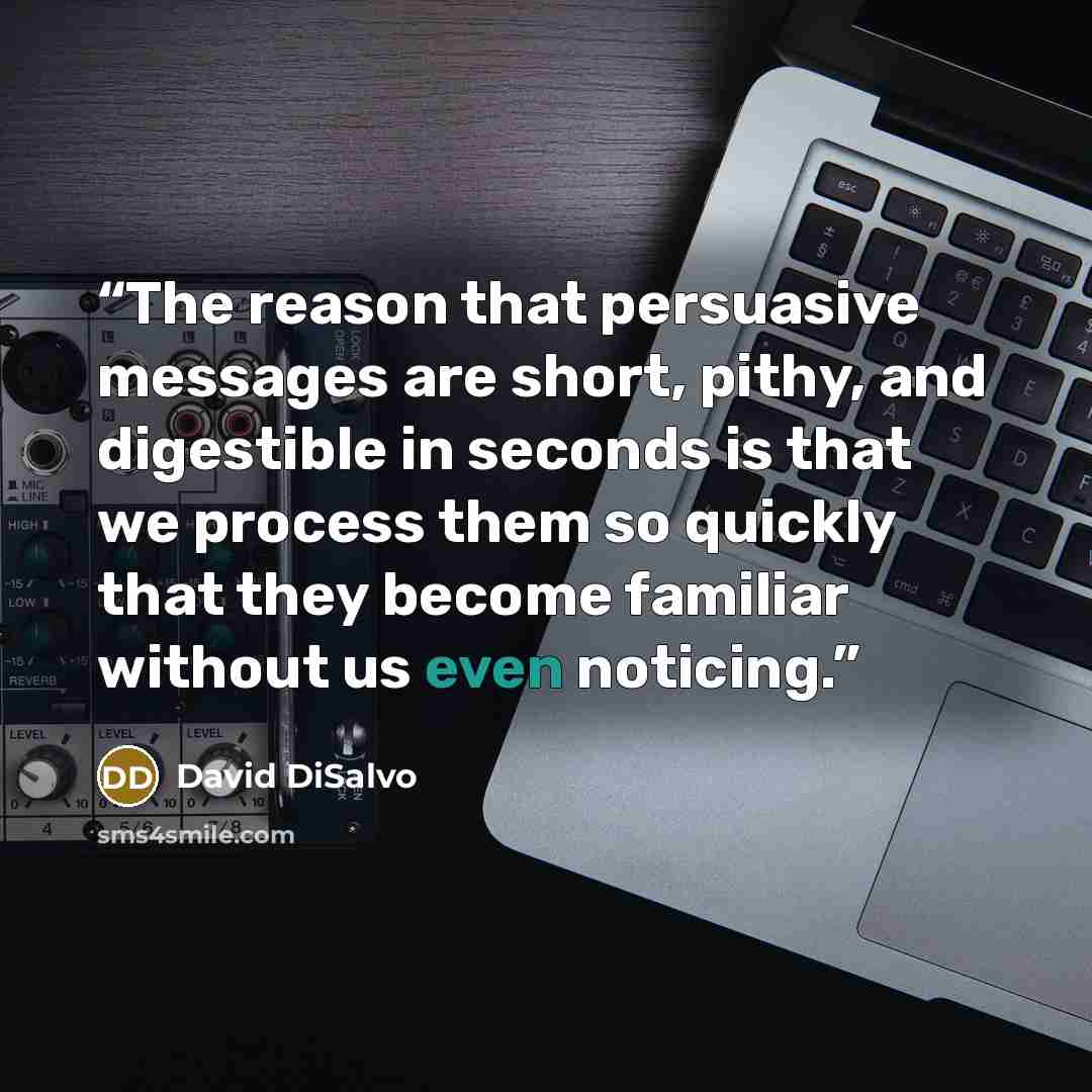“The reason that persuasive messages are short, pithy, and digestible in seconds is that we process them so quickly that they become familiar without us even noticing.” quote by David DiSalvo