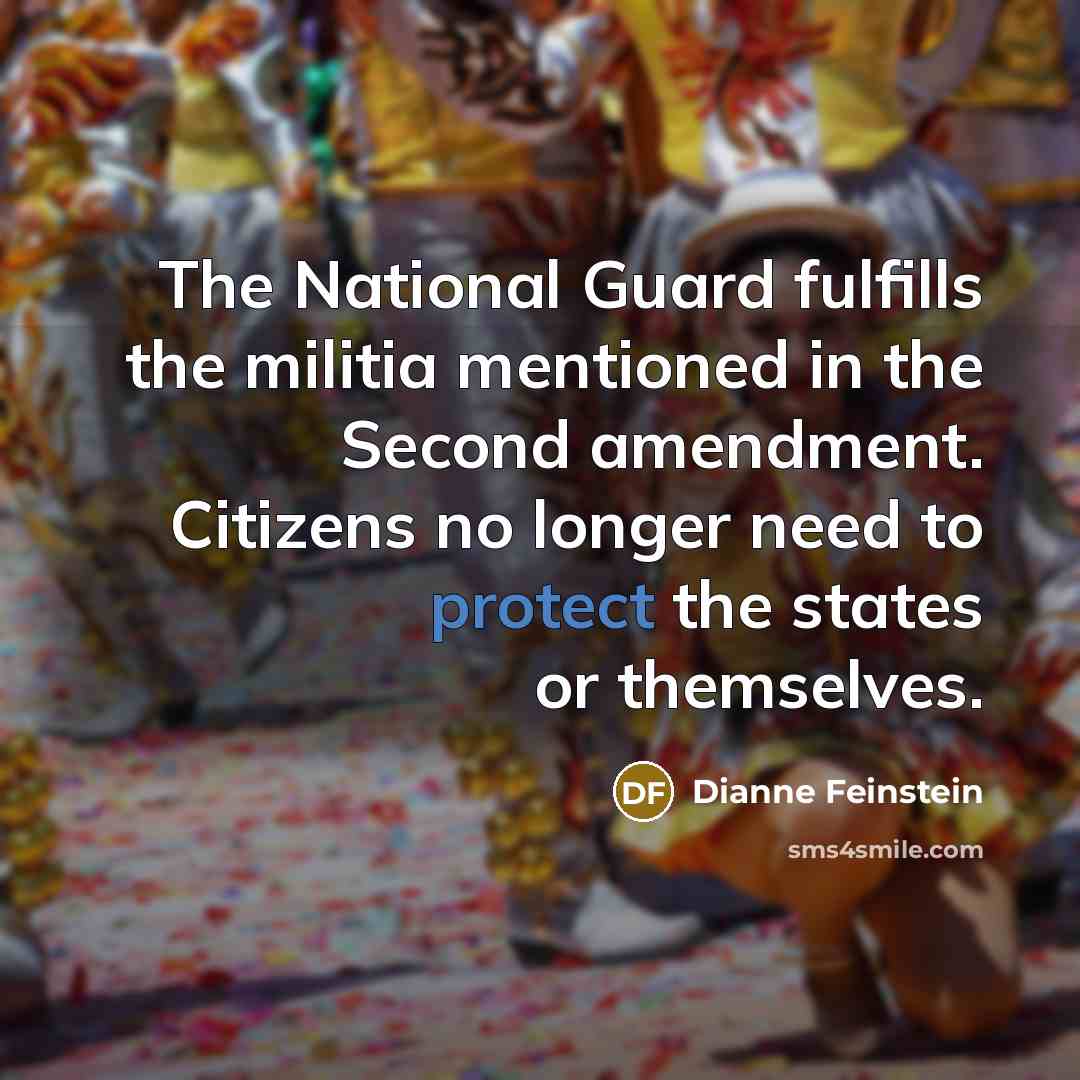 “The National Guard fulfills the militia mentioned in the Second amendment. Citizens no longer need to protect the states or themselves.” quote by Dianne Feinstein