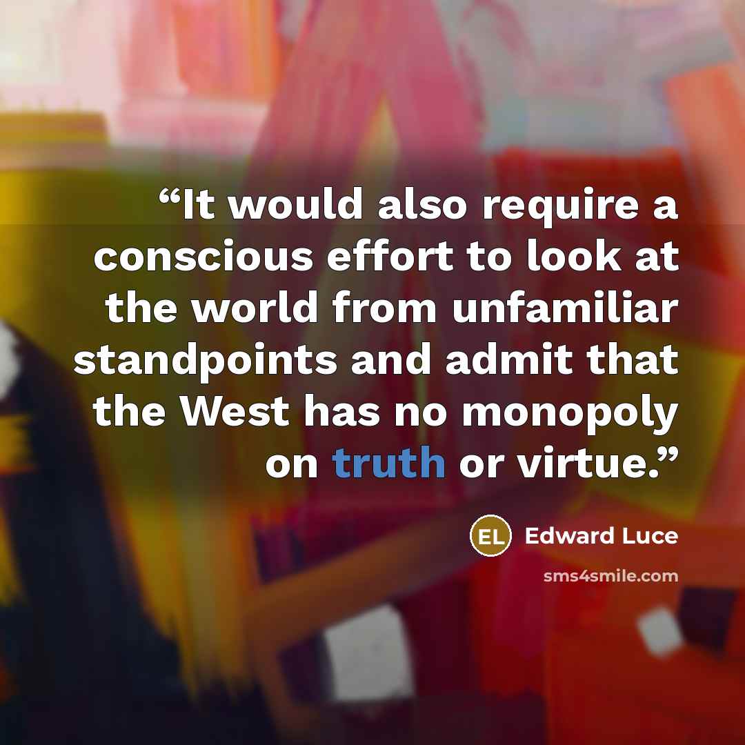 “It would also require a conscious effort to look at the world from unfamiliar standpoints and admit that the West has no monopoly on truth or virtue.” quote by Edward Luce