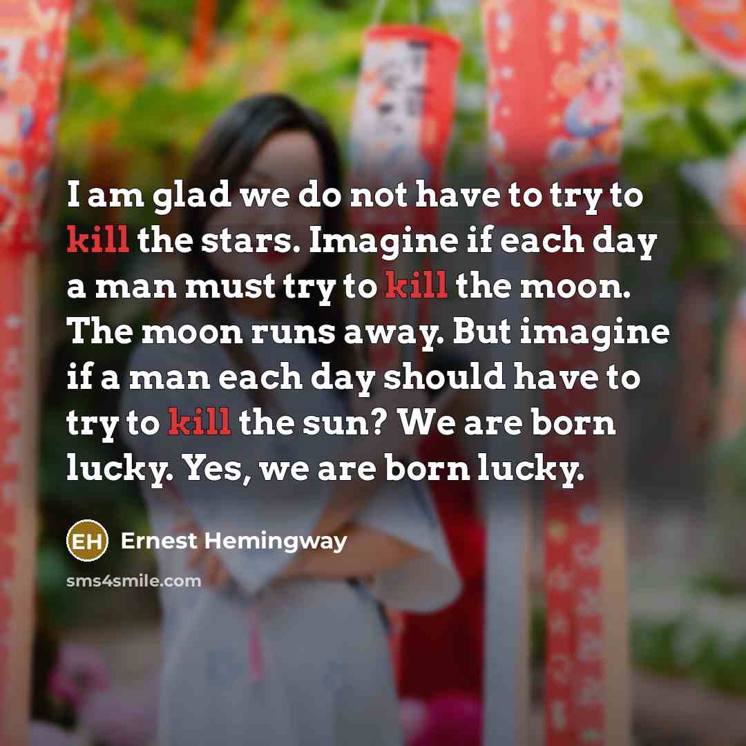 “I am glad we do not have to try to kill the stars. Imagine if each day a man must try to kill the moon. The moon runs away. But imagine if a man each day should have to try to kill the sun? We are born lucky. Yes, we are born lucky.” quote by Ernest Hemingway