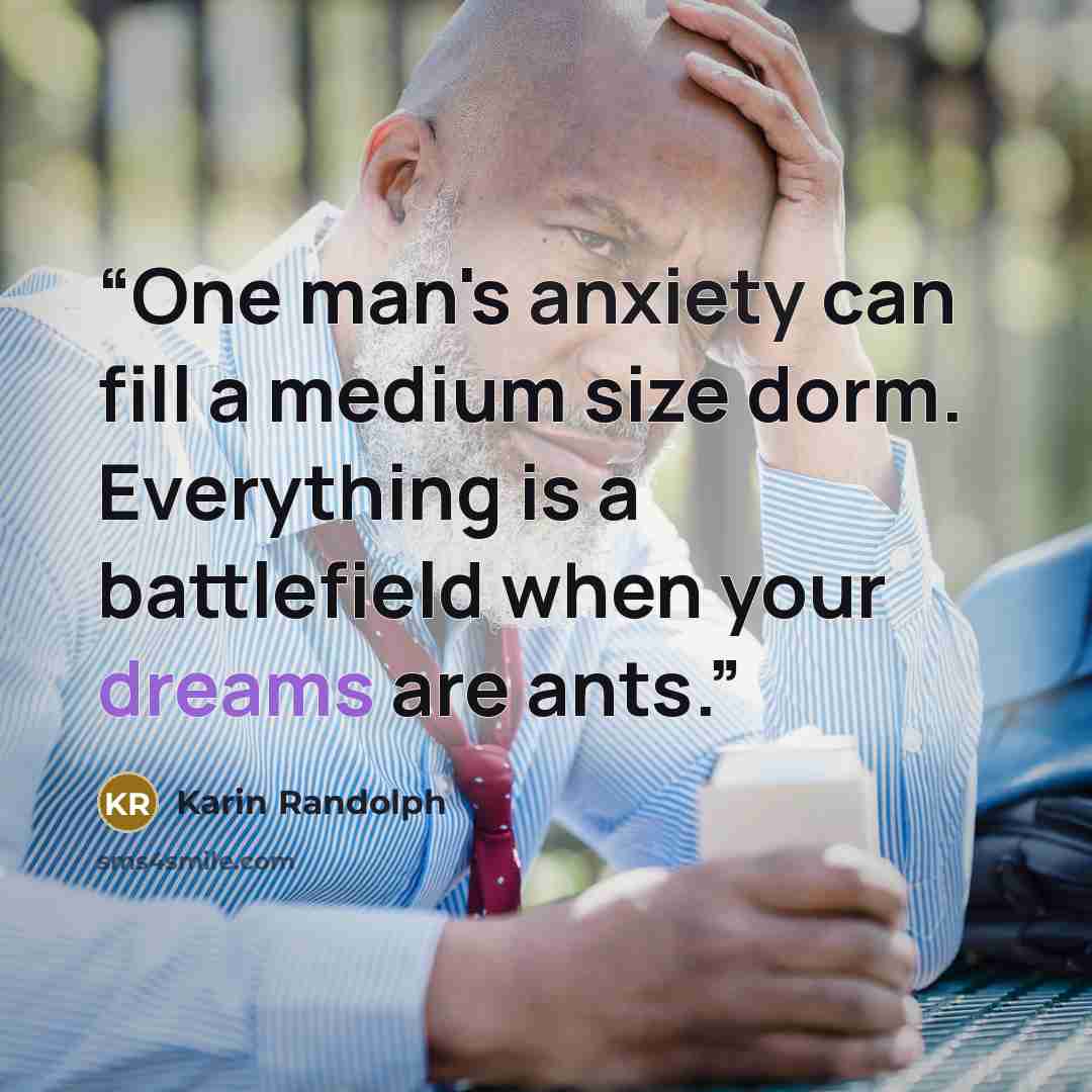 “One man's anxiety can fill a medium size dorm. Everything is a battlefield when your dreams are ants.” quote by Karin Randolph