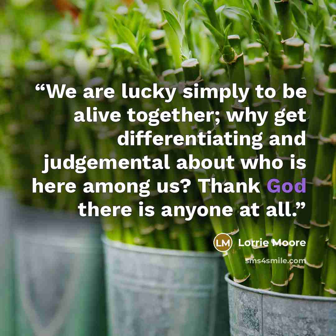 “We are lucky simply to be alive together; why get differentiating and judgemental about who is here among us? Thank God there is anyone at all.” quote by Lorrie Moore