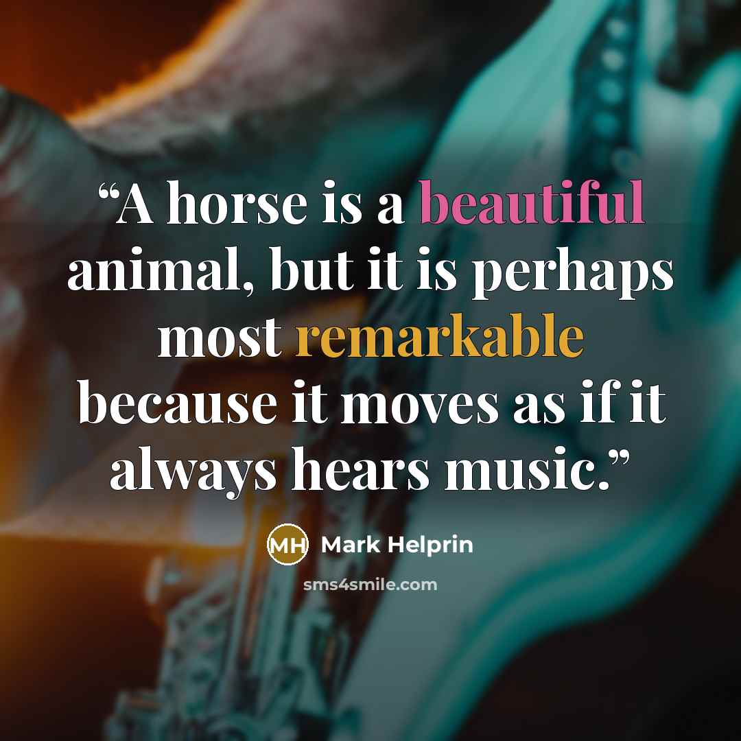 “A horse is a beautiful animal, but it is perhaps most remarkable because it moves as if it always hears music.” quote by Mark Helprin