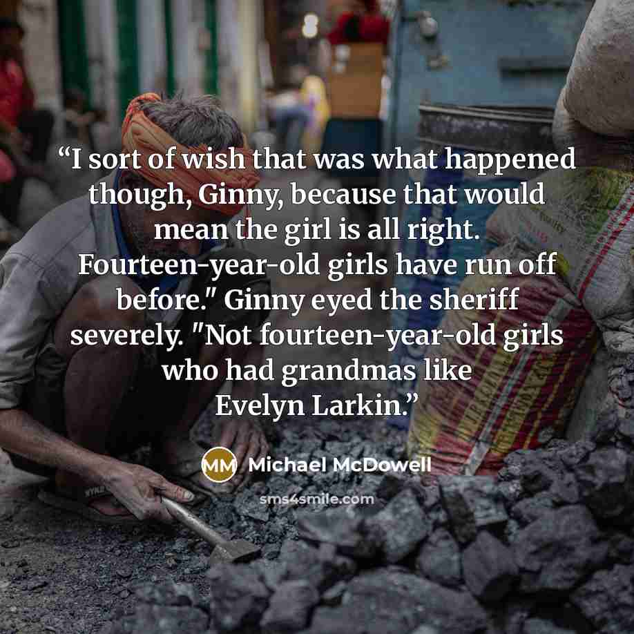 “I sort of wish that was what happened though, Ginny, because that would mean the girl is all right. Fourteen-year-old girls have run off before." Ginny eyed the sheriff severely. "Not fourteen-year-old girls who had grandmas like Evelyn Larkin.” quote by Michael McDowell