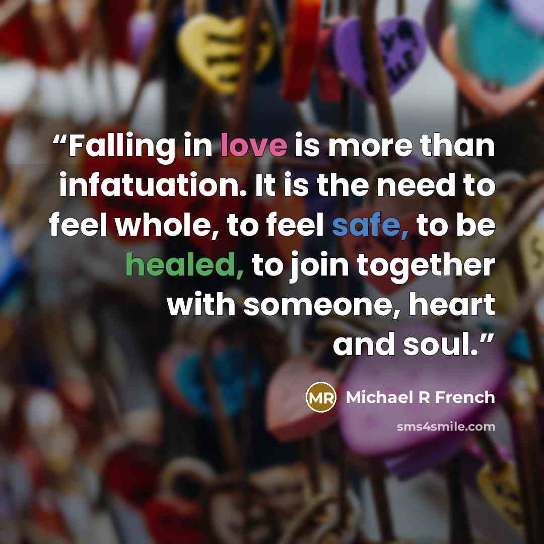 “Falling in love is more than infatuation. It is the need to feel whole, to feel safe, to be healed, to join together with someone, heart and soul.” quote by Michael R French