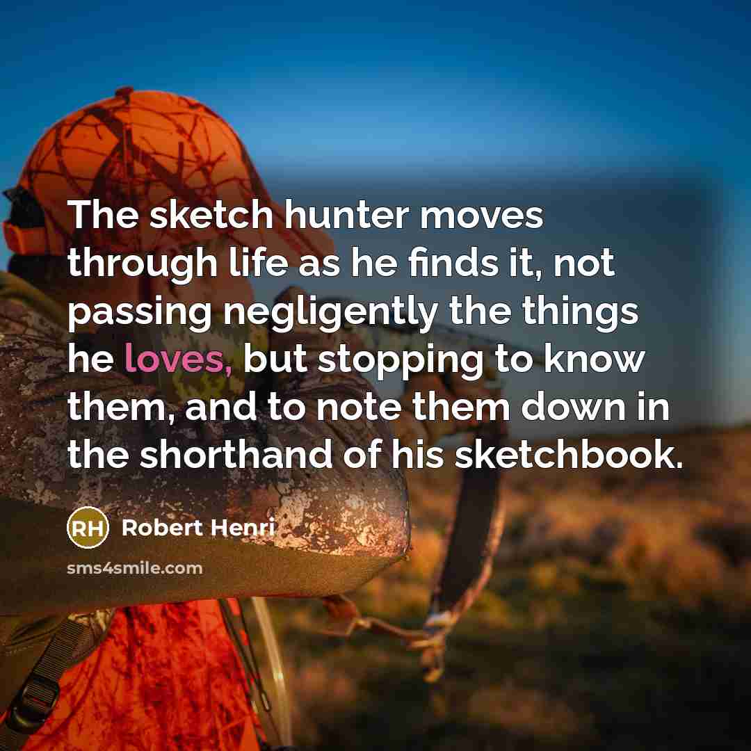 “The sketch hunter moves through life as he finds it, not passing negligently the things he loves, but stopping to know them, and to note them down in the shorthand of his sketchbook.” quote by Robert Henri