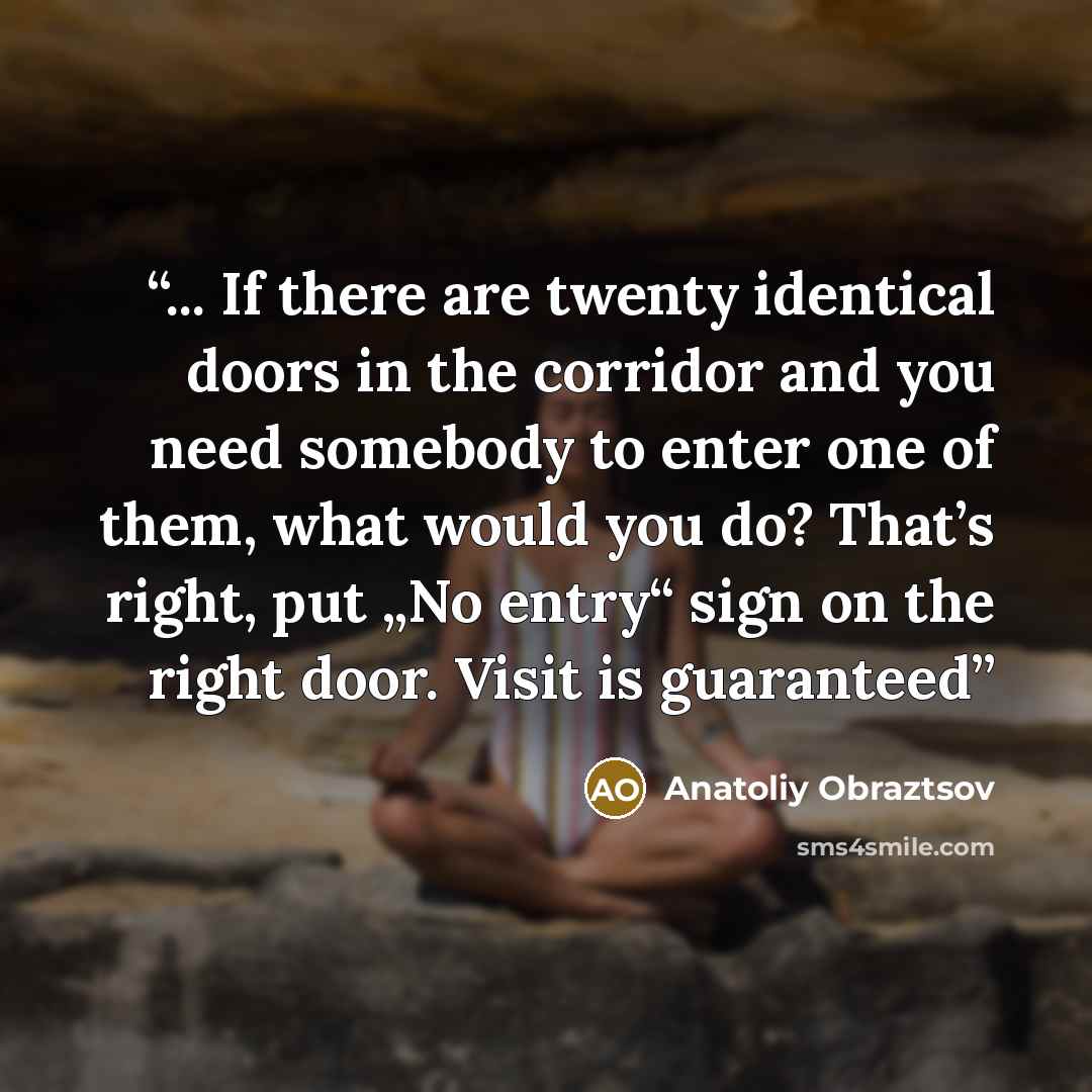 “... If there are twenty identical doors in the corridor and you need somebody to enter one of them, what would you do? That’s right, put „No entry“ sign on the right door. Visit is guaranteed” quote by Anatoliy Obraztsov