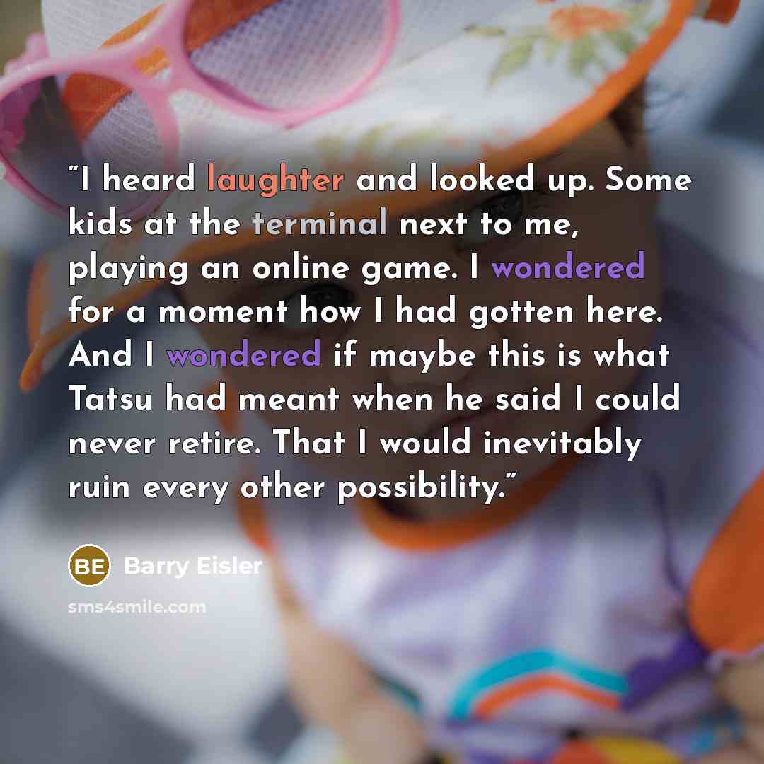 “I heard laughter and looked up. Some kids at the terminal next to me, playing an online game. I wondered for a moment how I had gotten here. And I wondered if maybe this is what Tatsu had meant when he said I could never retire. That I would inevitably ruin every other possibility.” quote by Barry Eisler