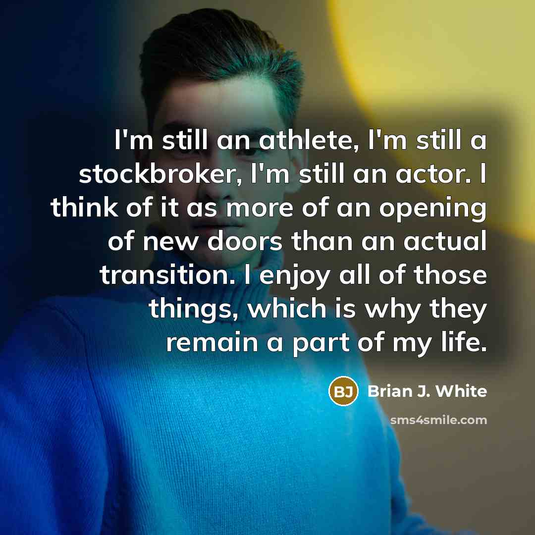 “I'm still an athlete, I'm still a stockbroker, I'm still an actor. I think of it as more of an opening of new doors than an actual transition. I enjoy all of those things, which is why they remain a part of my life.” quote by Brian J. White