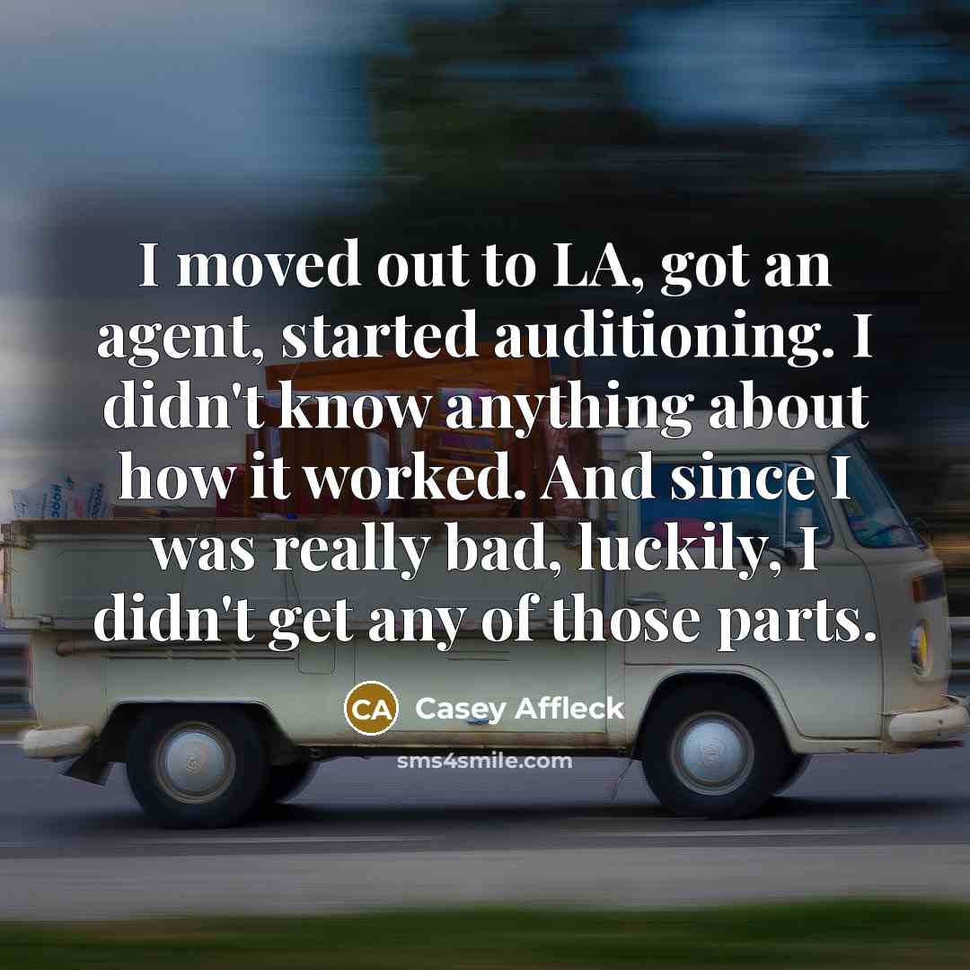 “I moved out to LA, got an agent, started auditioning. I didn't know anything about how it worked. And since I was really bad, luckily, I didn't get any of those parts.” quote by Casey Affleck