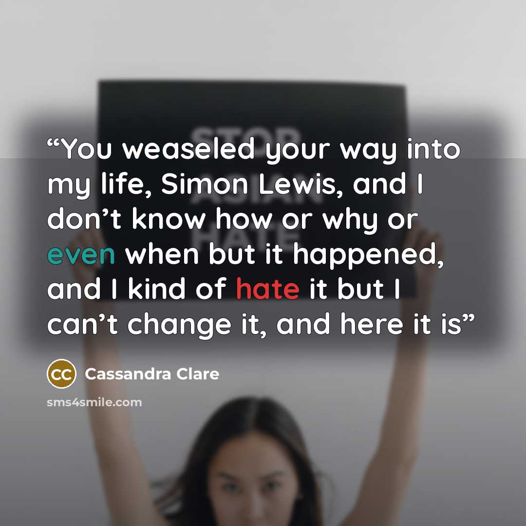 “You weaseled your way into my life, Simon Lewis, and I don’t know how or why or even when but it happened, and I kind of hate it but I can’t change it, and here it is” quote by Cassandra Clare