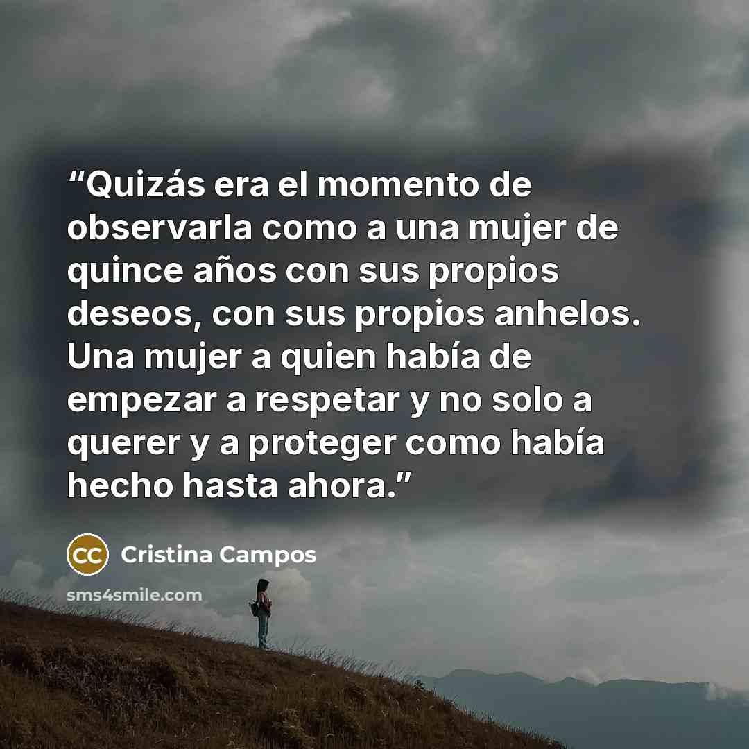 “Quizás era el momento de observarla como a una mujer de quince años con sus propios deseos, con sus propios anhelos. Una mujer a quien había de empezar a respetar y no solo a querer y a proteger como había hecho hasta ahora.” quote by Cristina Campos