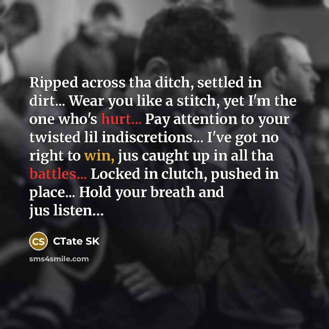 “Ripped across tha ditch, settled in dirt... Wear you like a stitch, yet I'm the one who's hurt... Pay attention to your twisted lil indiscretions... I've got no right to win, jus caught up in all tha battles... Locked in clutch, pushed in place... Hold your breath and jus listen…” quote by CTate SK