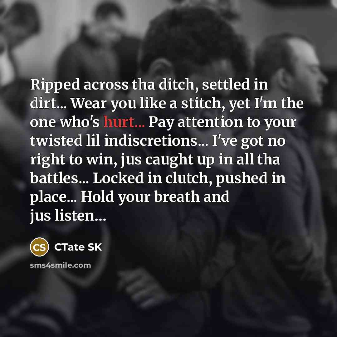 “Ripped across tha ditch, settled in dirt... Wear you like a stitch, yet I'm the one who's hurt... Pay attention to your twisted lil indiscretions... I've got no right to win, jus caught up in all tha battles... Locked in clutch, pushed in place... Hold your breath and jus listen…” quote by CTate SK