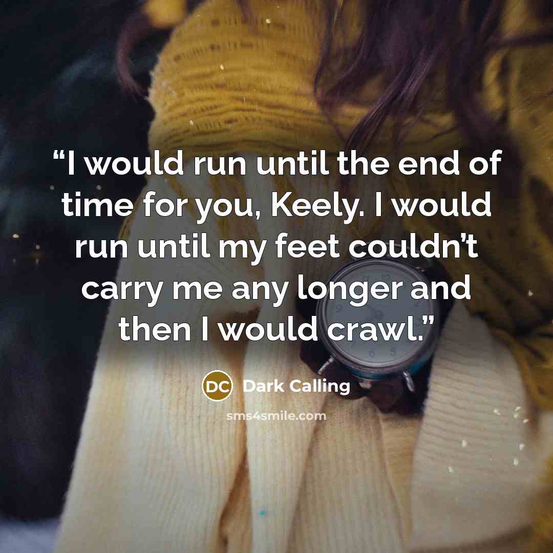 “I would run until the end of time for you, Keely. I would run until my feet couldn’t carry me any longer and then I would crawl.” quote by Dark Calling