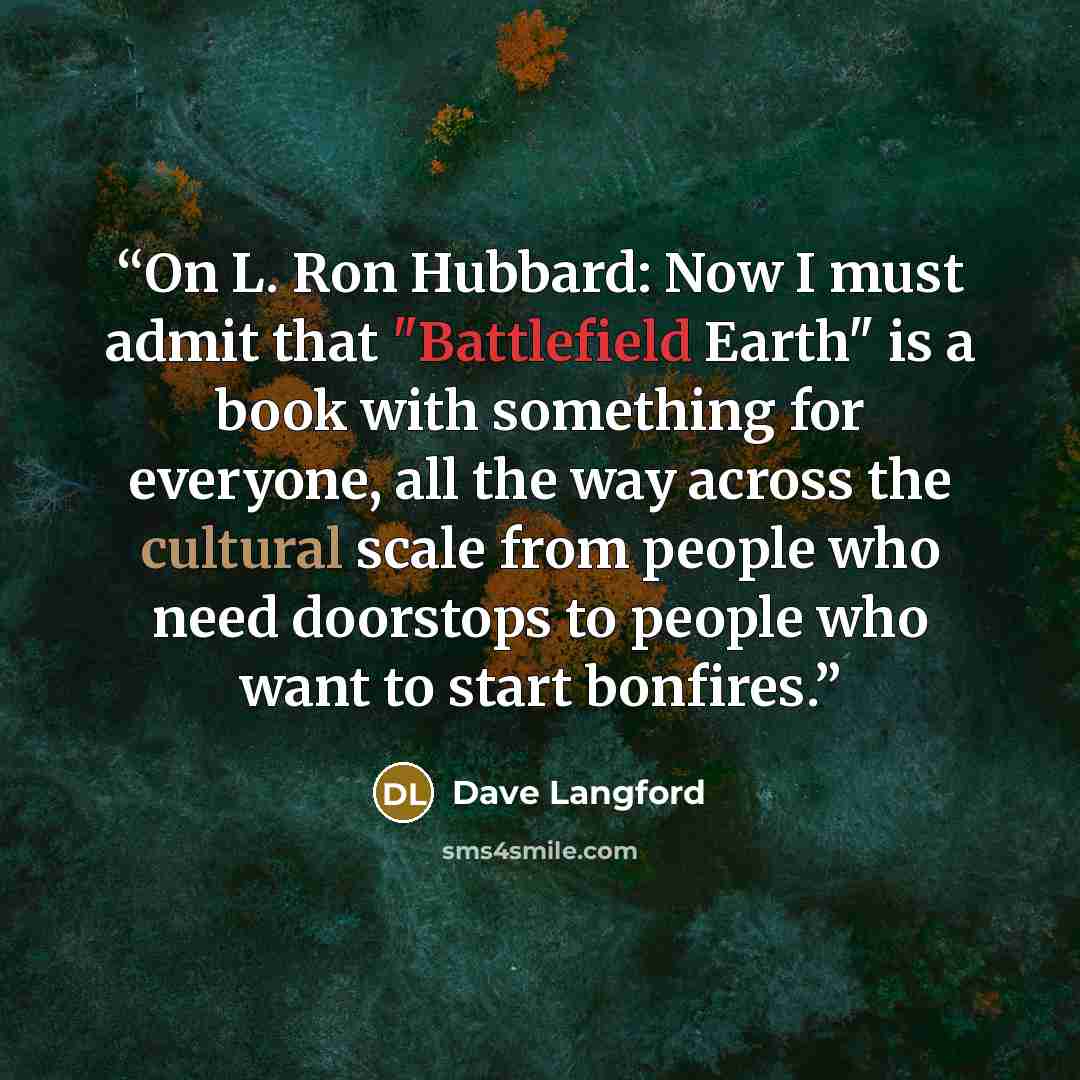 “On L. Ron Hubbard: Now I must admit that "Battlefield Earth" is a book with something for everyone, all the way across the cultural scale from people who need doorstops to people who want to start bonfires.” quote by Dave Langford