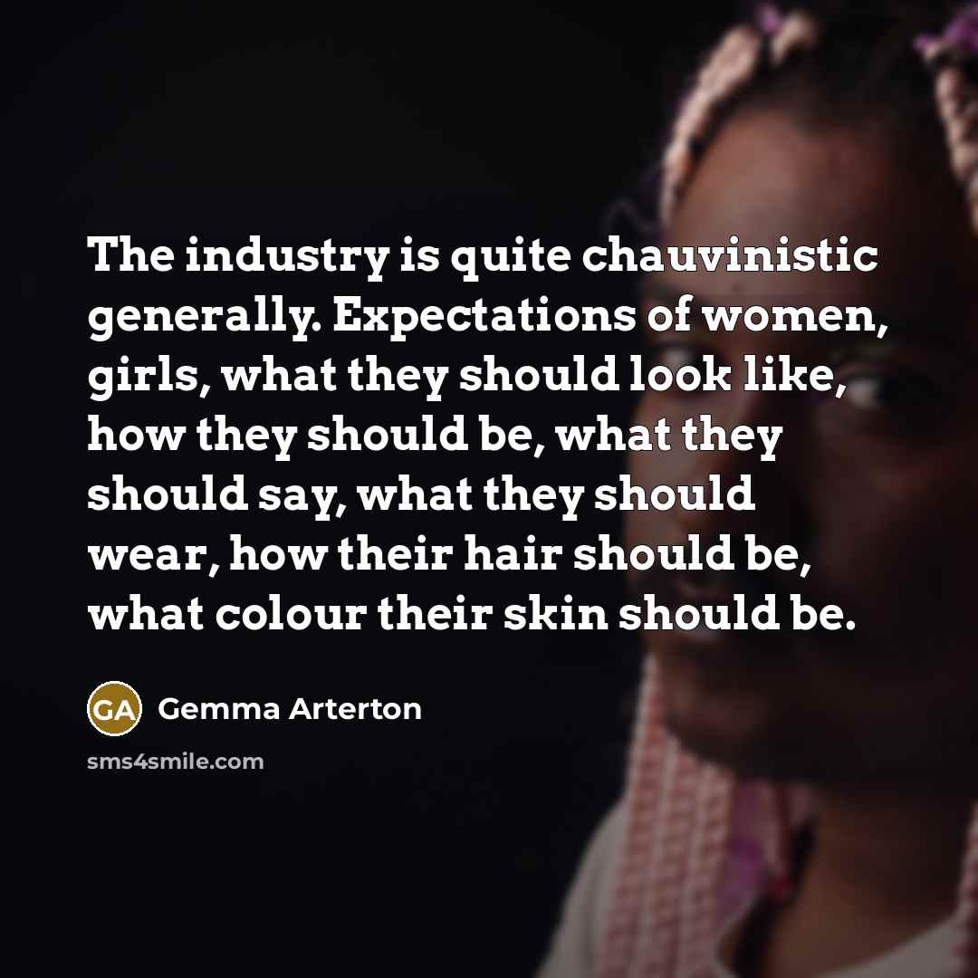 “The industry is quite chauvinistic generally. Expectations of women, girls, what they should look like, how they should be, what they should say, what they should wear, how their hair should be, what colour their skin should be.” quote by Gemma Arterton