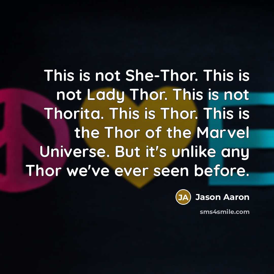 “This is not She-Thor. This is not Lady Thor. This is not Thorita. This is Thor. This is the Thor of the Marvel Universe. But it's unlike any Thor we've ever seen before.” quote by Jason Aaron