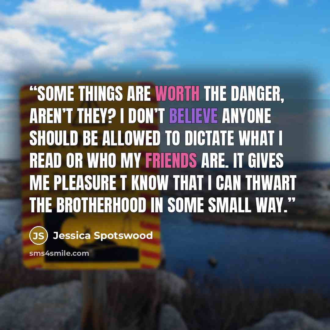 “Some things are worth the danger, aren’t they? I don’t believe anyone should be allowed to dictate what I read or who my friends are. It gives me pleasure t know that I can thwart the Brotherhood in some small way.” quote by Jessica Spotswood