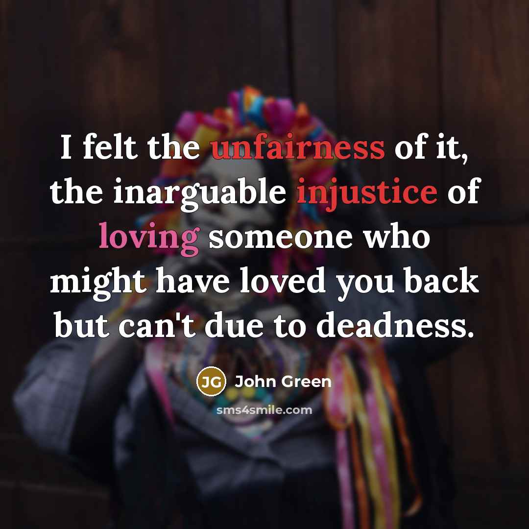 “I felt the unfairness of it, the inarguable injustice of…” quote by John Green