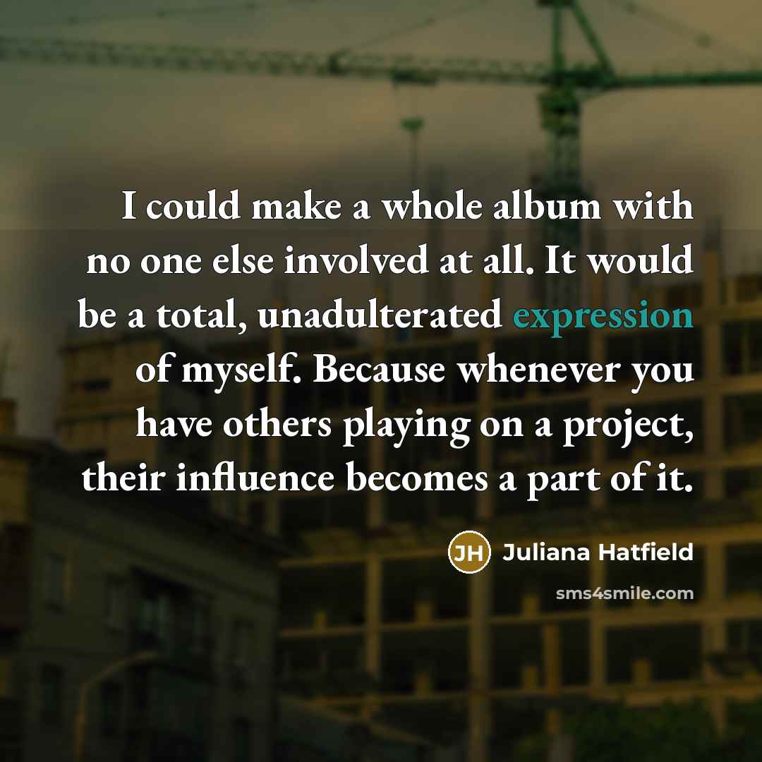 “I could make a whole album with no one else involved at all. It would be a total, unadulterated expression of myself. Because whenever you have others playing on a project, their influence becomes a part of it.” quote by Juliana Hatfield