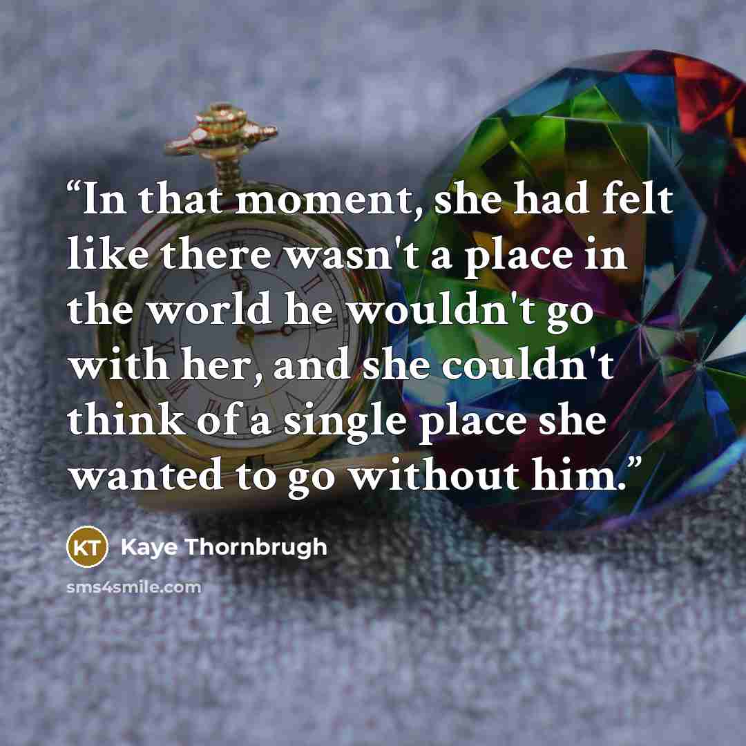 “In that moment, she had felt like there wasn't a place in the world he wouldn't go with her, and she couldn't think of a single place she wanted to go without him.” quote by Kaye Thornbrugh