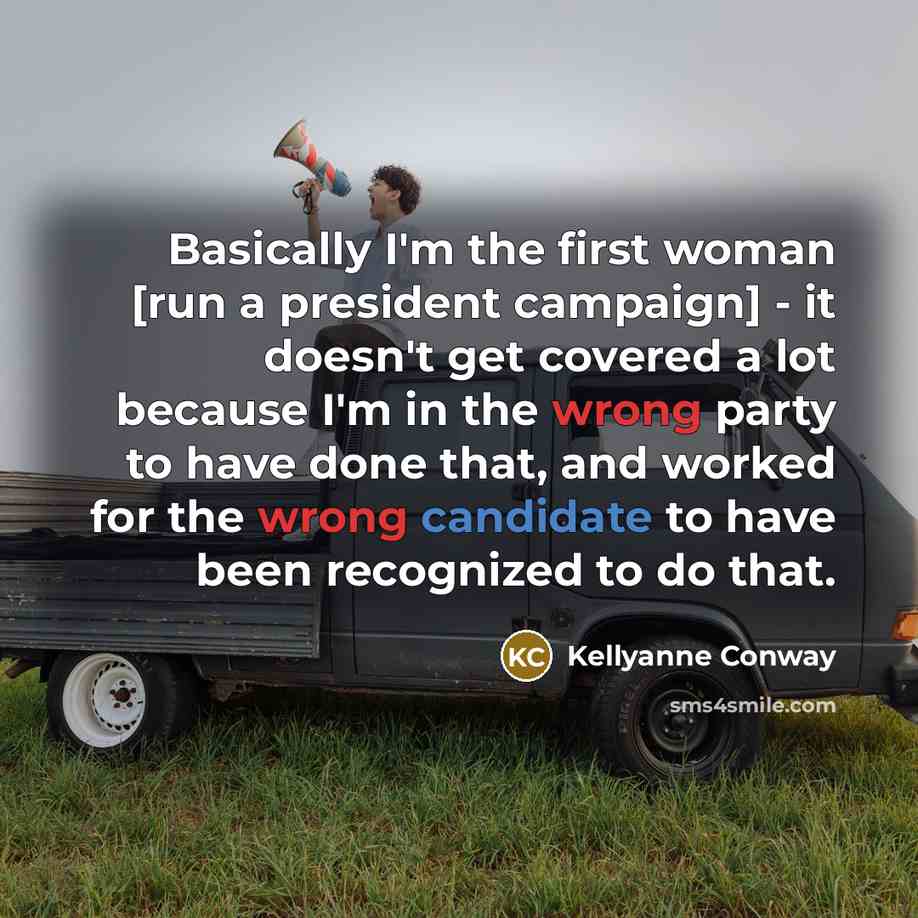 “Basically I'm the first woman [run a president campaign] - it doesn't get covered a lot because I'm in the wrong party to have done that, and worked for the wrong candidate to have been recognized to do that.” quote by Kellyanne Conway