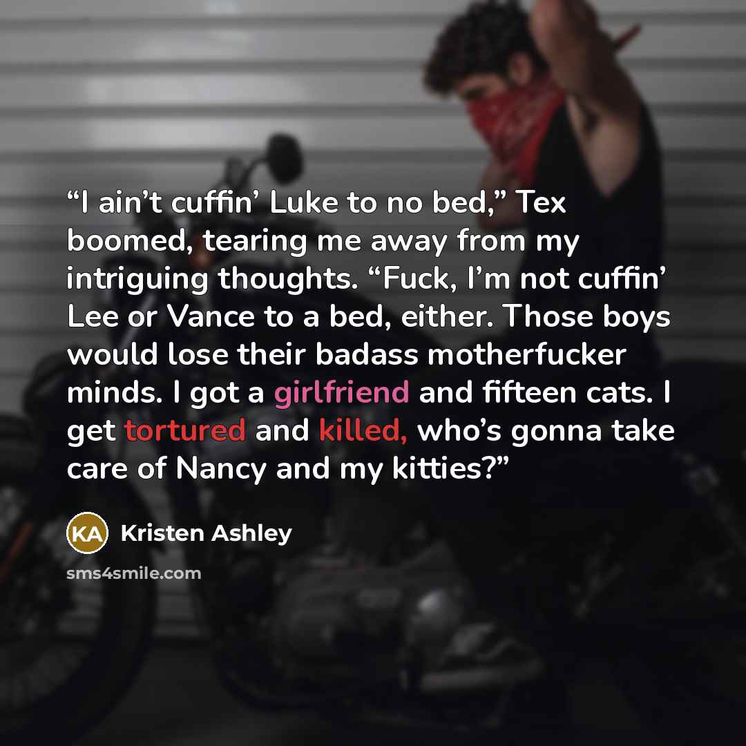 “I ain’t cuffin’ Luke to no bed,” Tex boomed, tearing me away from my intriguing thoughts. “Fuck, I’m not cuffin’ Lee or Vance to a bed, either. Those boys would lose their badass motherfucker minds. I got a girlfriend and fifteen cats. I get tortured and killed, who’s gonna take care of Nancy and…” quote by Kristen Ashley