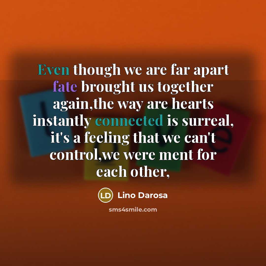 “Even though we are far apart fate brought us together again,the way are hearts instantly connected is surreal, it's a feeling that we can't control,we were ment for each other,” quote by Lino Darosa