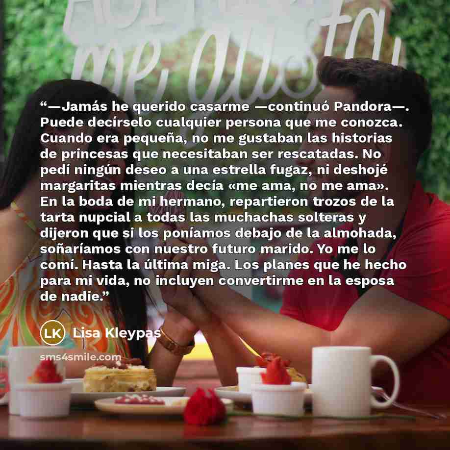 “—Jamás he querido casarme —continuó Pandora—. Puede decírselo cualquier persona que me conozca. Cuando era pequeña, no me gustaban las historias de princesas que necesitaban ser rescatadas. No pedí ningún deseo a una estrella fugaz, ni deshojé margaritas mientras decía «me ama, no me ama». En la…” quote by Lisa Kleypas