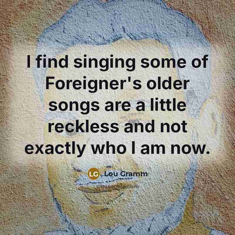 “I find singing some of Foreigner's older songs are a little reckless and not exactly who I am now.” quote by Lou Gramm