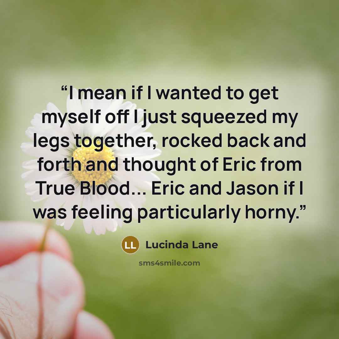 “I mean if I wanted to get myself off I just squeezed my legs together, rocked back and forth and thought of Eric from True Blood... Eric and Jason if I was feeling particularly horny.” quote by Lucinda Lane