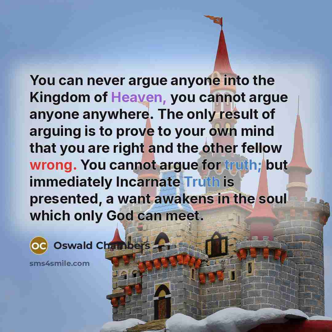 “You can never argue anyone into the Kingdom of Heaven, you cannot argue anyone anywhere. The only result of arguing is to prove to your own mind that you are right and the other fellow wrong. You cannot argue for truth; but immediately Incarnate Truth is presented, a want awakens in the soul which…” quote by Oswald Chambers