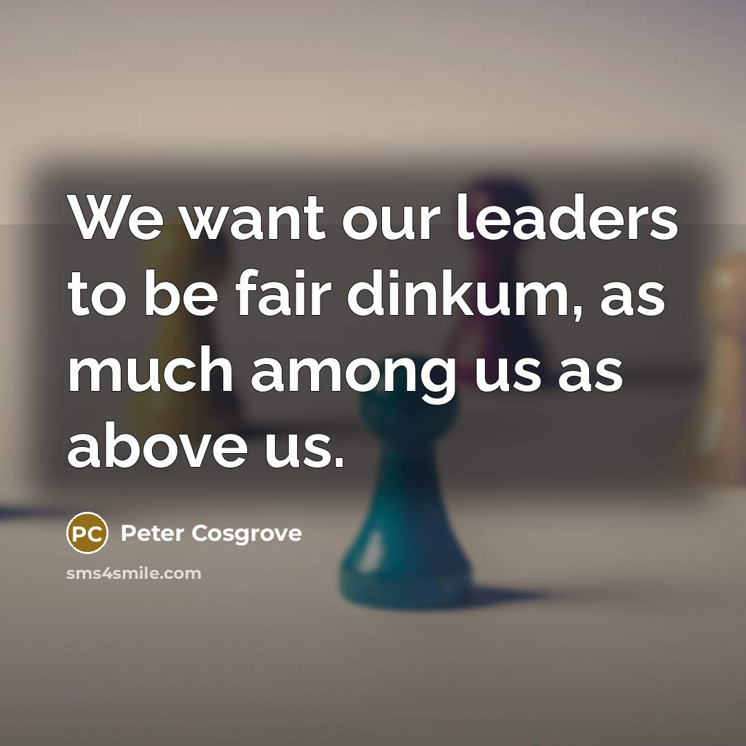 “We want our leaders to be fair dinkum, as much among us as above us.” quote by Peter Cosgrove