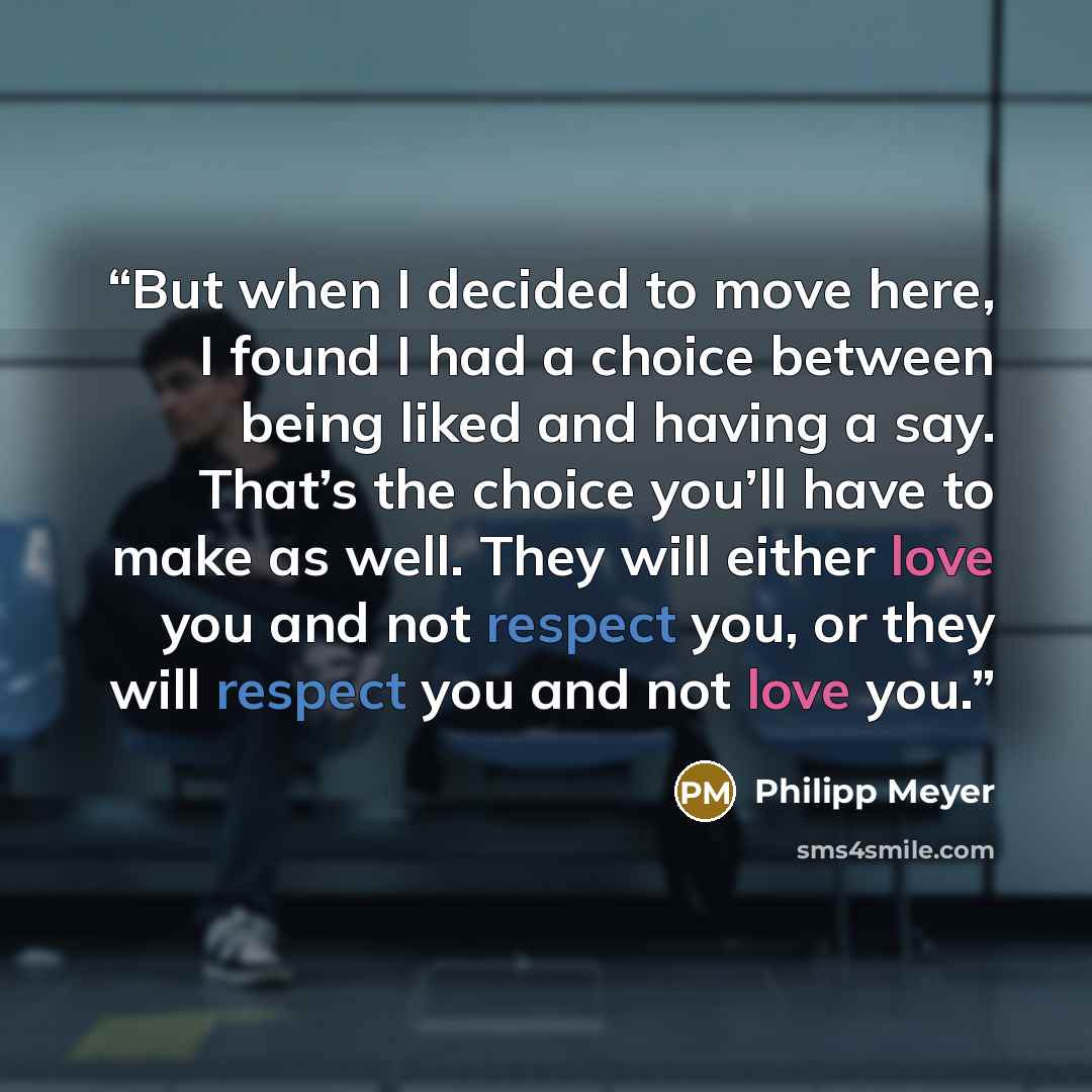 “But when I decided to move here, I found I had a choice between being liked and having a say. That’s the choice you’ll have to make as well. They will either love you and not respect you, or they will respect you and not love you.” quote by Philipp Meyer