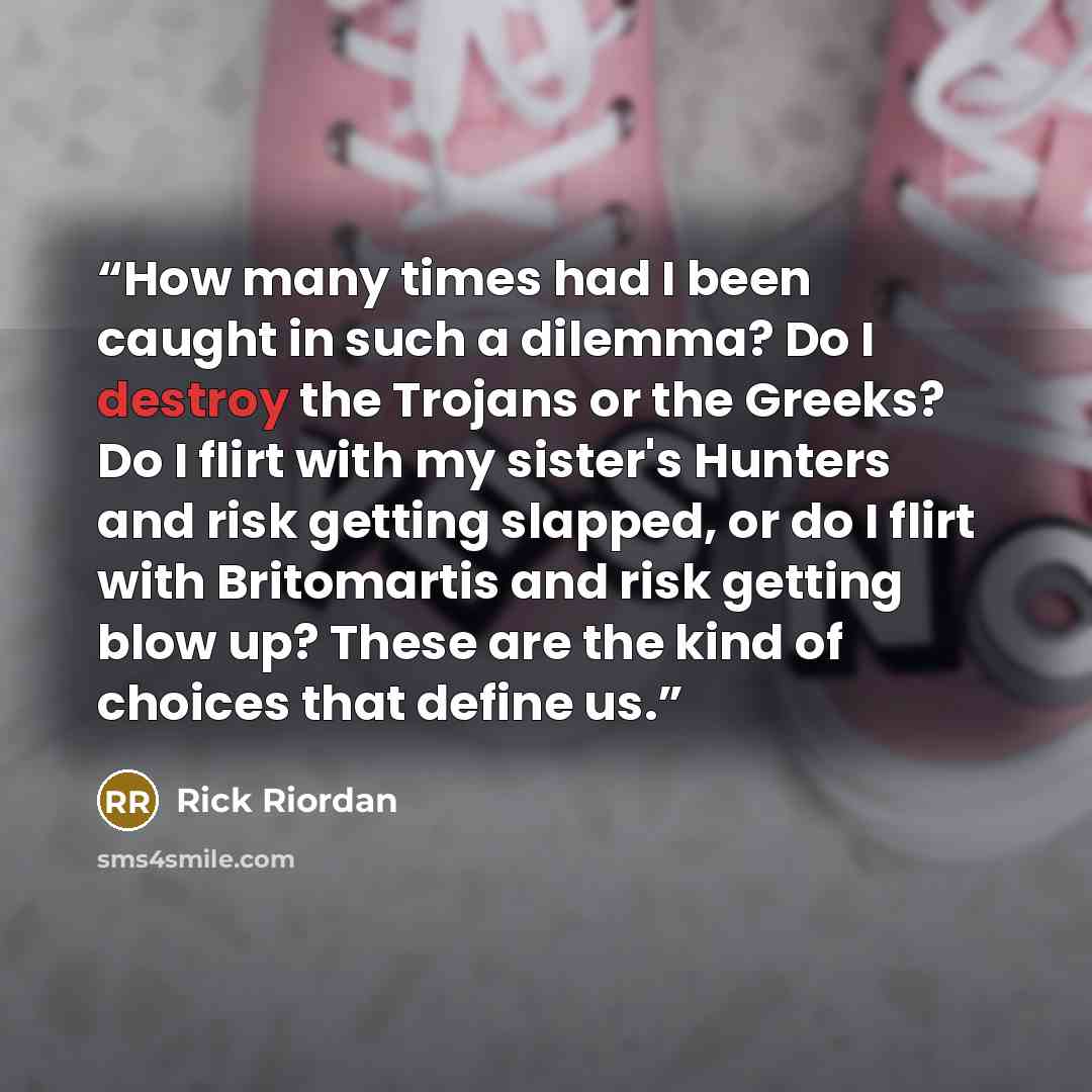 “How many times had I been caught in such a dilemma? Do I destroy the Trojans or the Greeks? Do I flirt with my sister's Hunters and risk getting slapped, or do I flirt with Britomartis and risk getting blow up? These are the kind of choices that define us.” quote by Rick Riordan