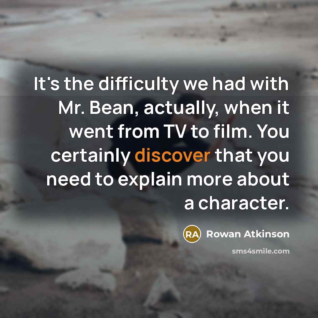“It's the difficulty we had with Mr. Bean, actually, when it went from TV to film. You certainly discover that you need to explain more about a character.” quote by Rowan Atkinson