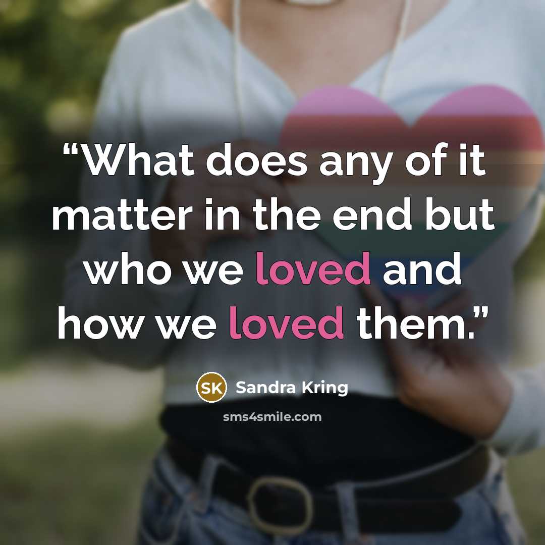 “What does any of it matter in the end but who we loved and how we loved them.” quote by Sandra Kring