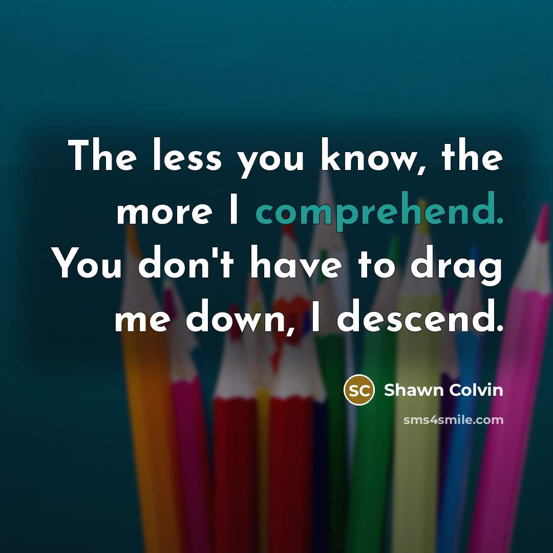 “The less you know, the more I comprehend. You don't have to drag me down, I descend.” quote by Shawn Colvin