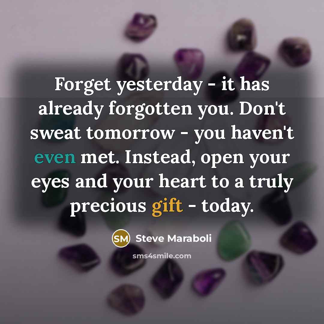 “Forget yesterday - it has already forgotten you. Don't sweat tomorrow - you haven't even met. Instead, open your eyes and your heart to a truly precious gift - today.” quote by Steve Maraboli