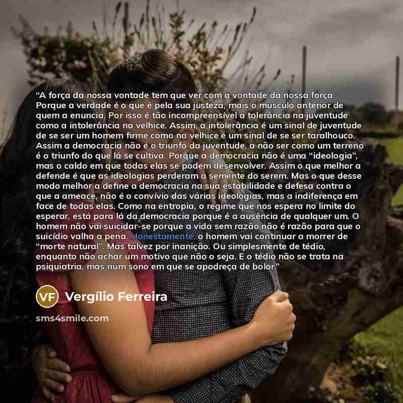 “A força da nossa vontade tem que ver com a vontade da nossa força. Porque a verdade é o que é pela sua justeza, mais o músculo anterior de quem a enuncia. Por isso é tão incompreensível a tolerância na juventude como a intolerância na velhice. Assim, a intolerância é um sinal de juventude de se…” quote by Vergílio Ferreira