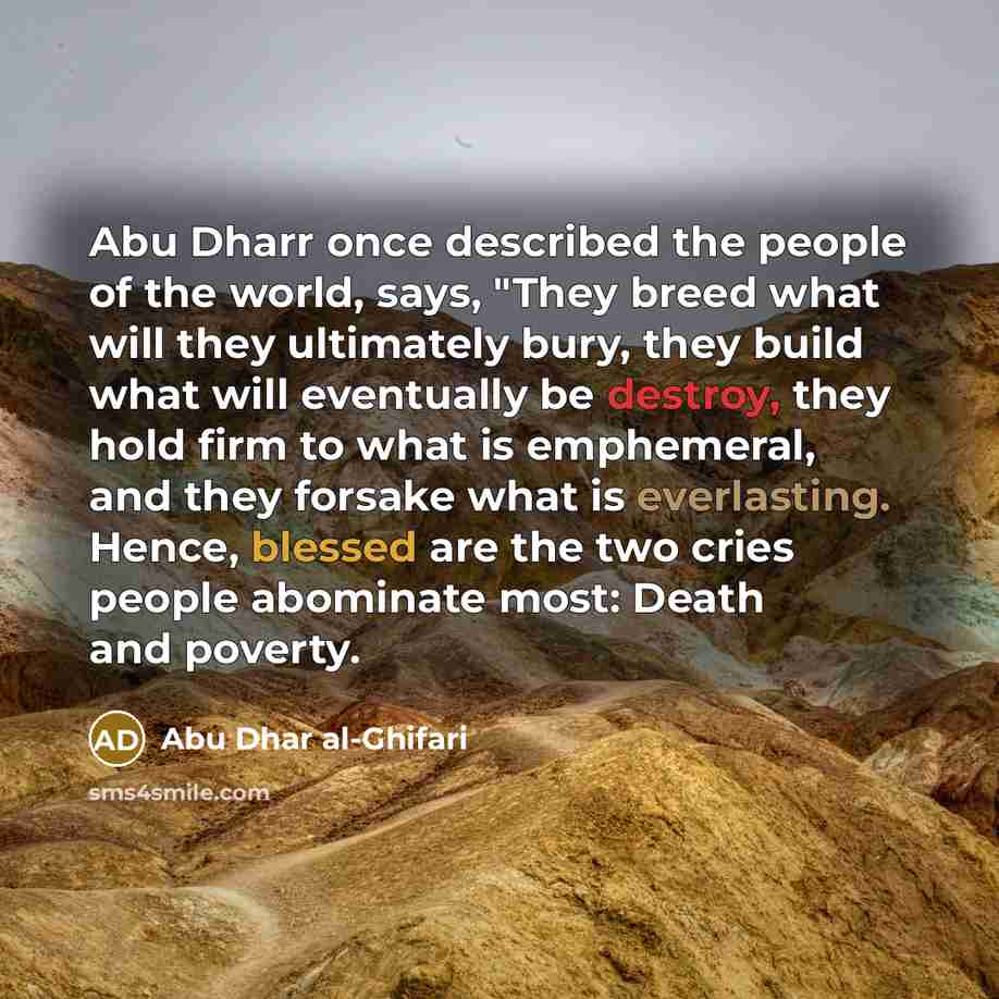 “Abu Dharr once described the people of the world, says, "They breed what will they ultimately bury, they build what will eventually be destroy, they hold firm to what is emphemeral, and they forsake what is everlasting. Hence, blessed are the two cries people abominate most: Death and poverty.” quote by Abu Dhar al-Ghifari