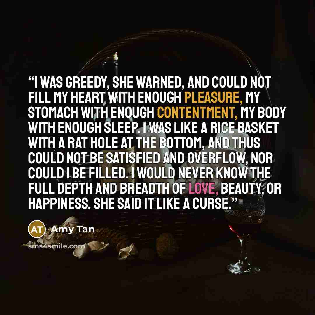“I was greedy, she warned, and could not fill my heart with enough pleasure, my stomach with enough contentment, my body with enough sleep. I was like a rice basket with a rat hole at the bottom, and thus could not be satisfied and overflow, nor could I be filled. I would never know the full depth…” quote by Amy Tan