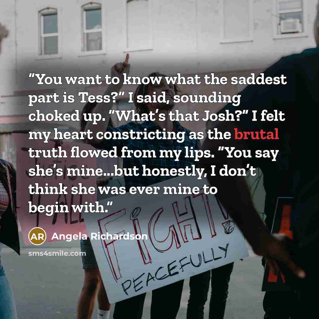 “You want to know what the saddest part is Tess?” I said, sounding choked up. “What’s that Josh?” I felt my heart constricting as the brutal truth flowed from my lips. “You say she’s mine...but honestly, I don’t think she was ever mine to begin with.” quote by Angela Richardson
