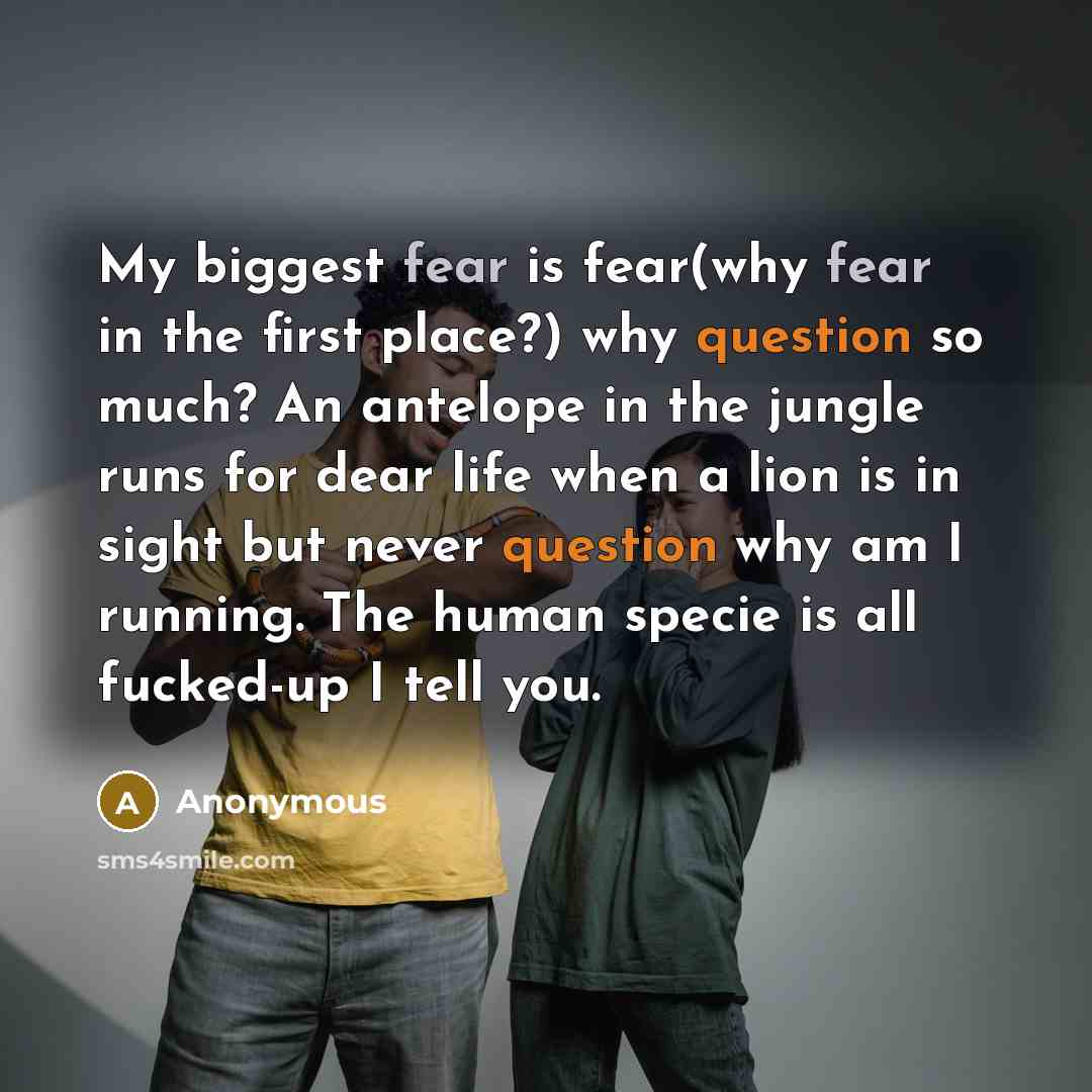 “My biggest fear is fear(why fear in the first place?) why question so much? An antelope in the jungle runs for dear life when a lion is in sight but never question why am I running. The human specie is all fucked-up I tell you.” quote by Anonymous