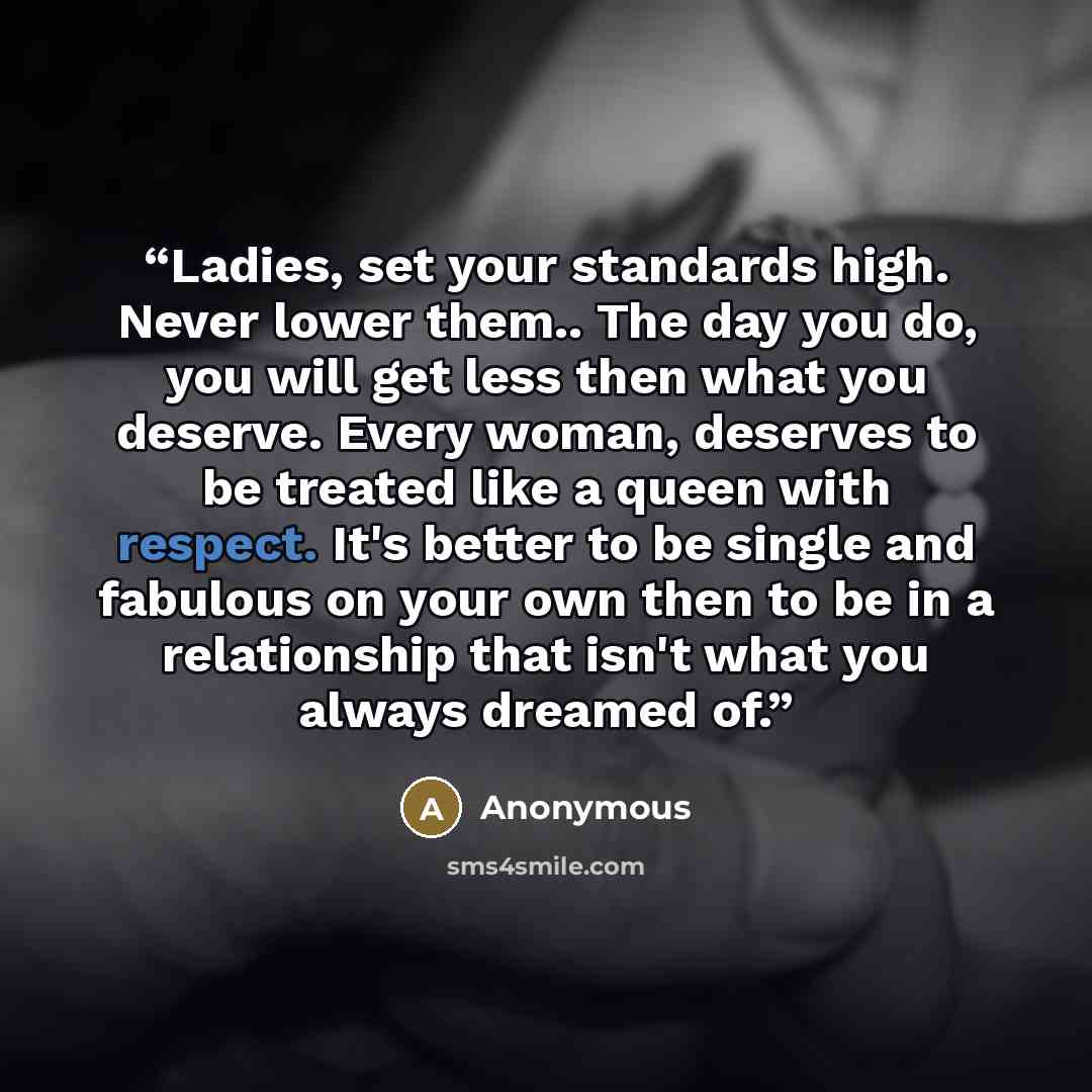“Ladies, set your standards high. Never lower them.. The day you do, you will get less then what you deserve. Every woman, deserves to be treated like a queen with respect. It's better to be single and fabulous on your own then to be in a relationship that isn't what you always dreamed of.” quote by Anonymous
