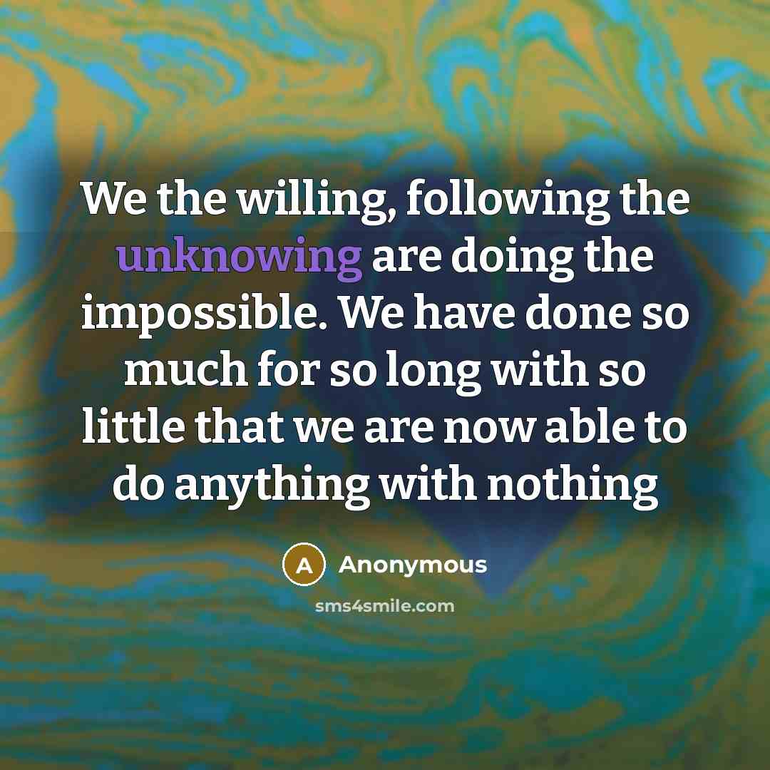 “We the willing, following the unknowing are doing the impossible. We have done so much for so long with so little that we are now able to do anything with nothing” quote by Anonymous