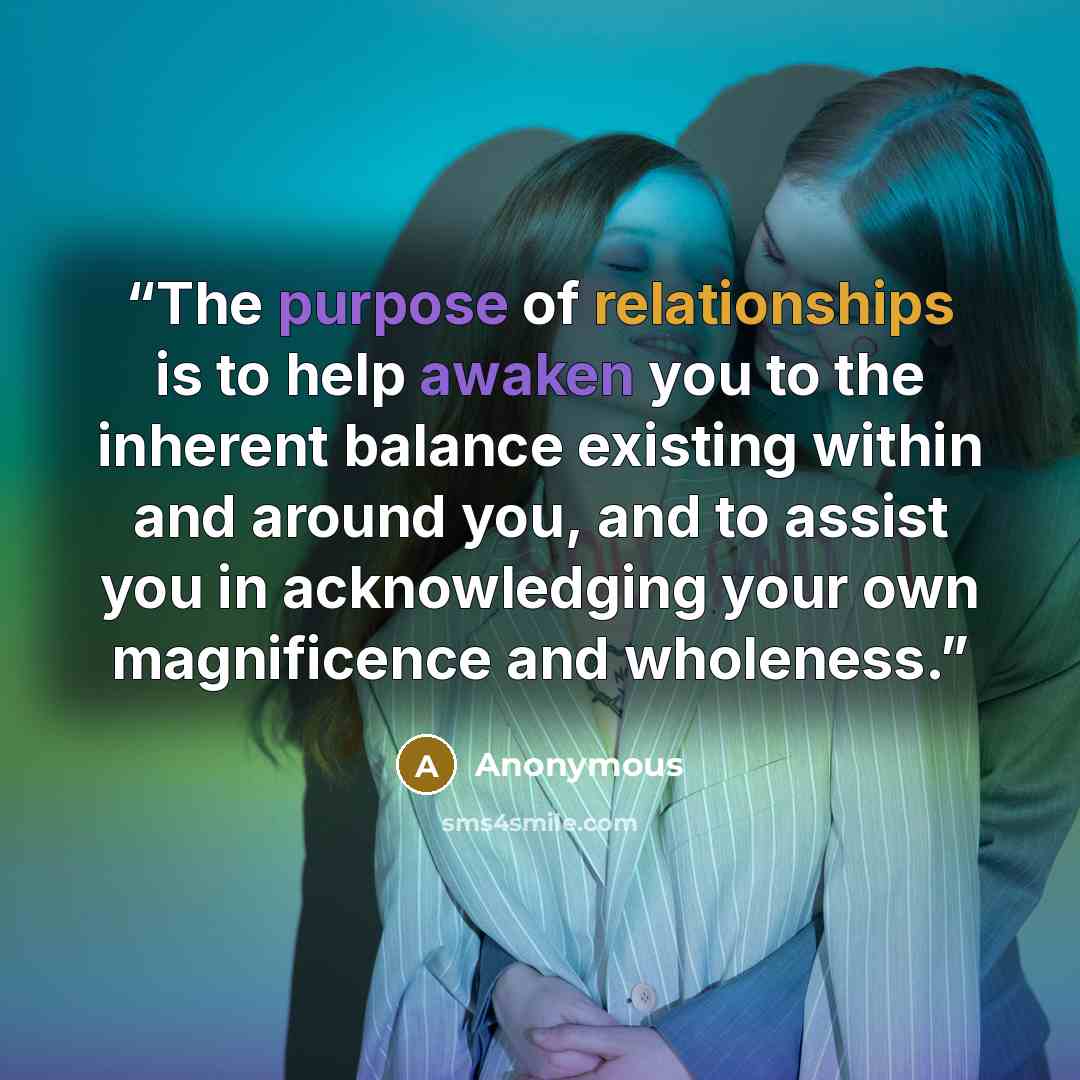 “The purpose of relationships is to help awaken you to the inherent balance existing within and around you, and to assist you in acknowledging your own magnificence and wholeness.” quote by Anonymous