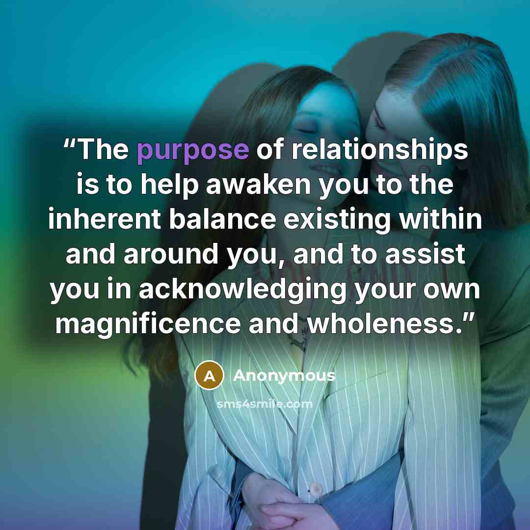 “The purpose of relationships is to help awaken you to the inherent balance existing within and around you, and to assist you in acknowledging your own magnificence and wholeness.” quote by Anonymous